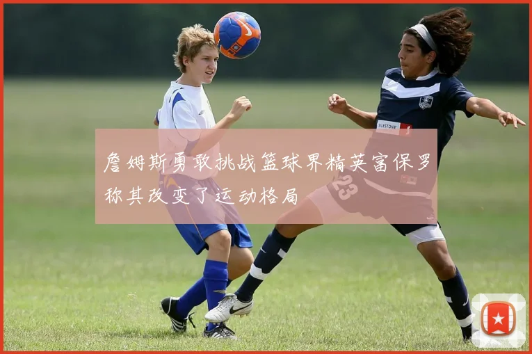 詹姆斯勇敢挑战篮球界精英富保罗称其改变了运动格局