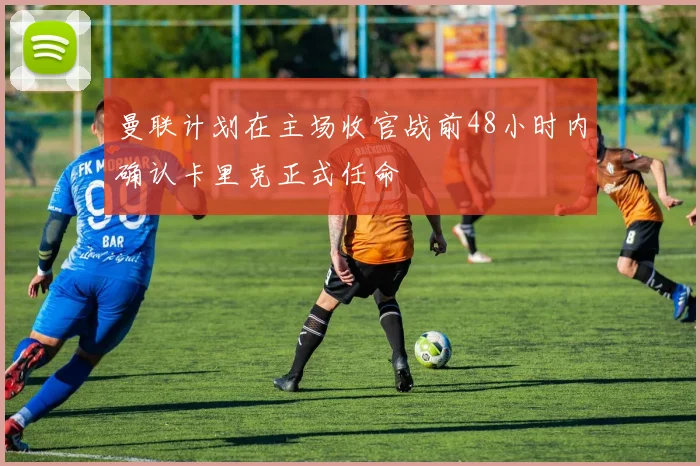 曼联计划在主场收官战前48小时内确认卡里克正式任命