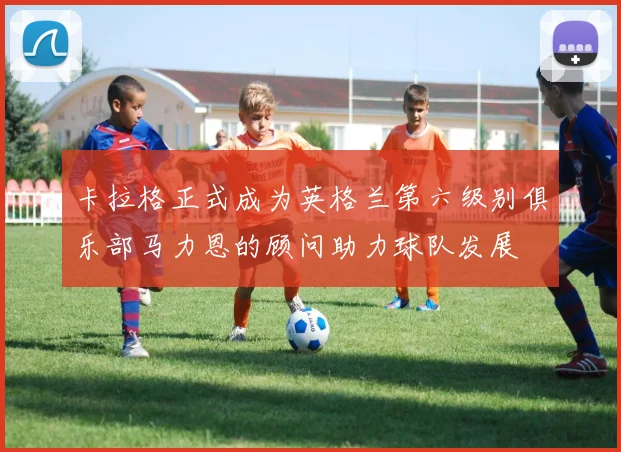 卡拉格正式成为英格兰第六级别俱乐部马力恩的顾问助力球队发展