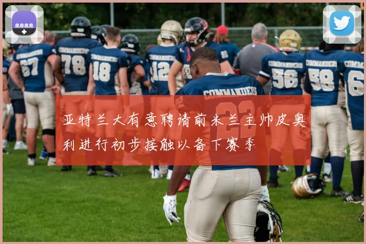 亚特兰大有意聘请前米兰主帅皮奥利进行初步接触以备下赛季